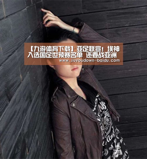 【九游体育下载】亚足联宣!埃神入选国足世预赛名单 还要战亚洲杯(图1) 九游体育下载